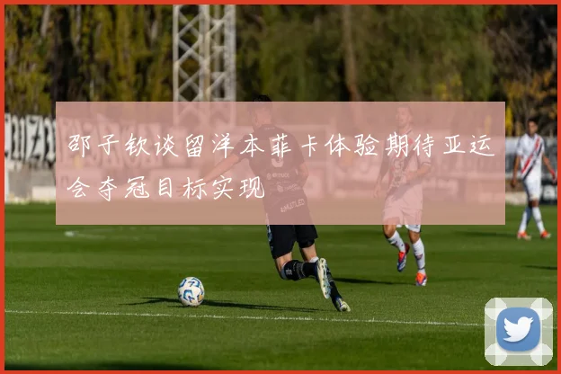 邵子钦谈留洋本菲卡体验期待亚运会夺冠目标实现