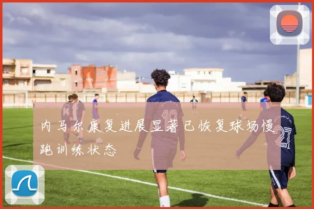 内马尔康复进展显著已恢复球场慢跑训练状态