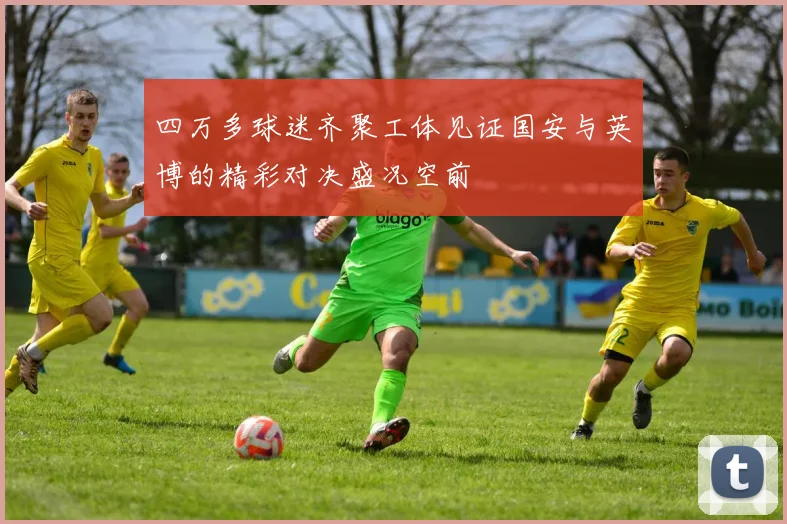四万多球迷齐聚工体见证国安与英博的精彩对决盛况空前