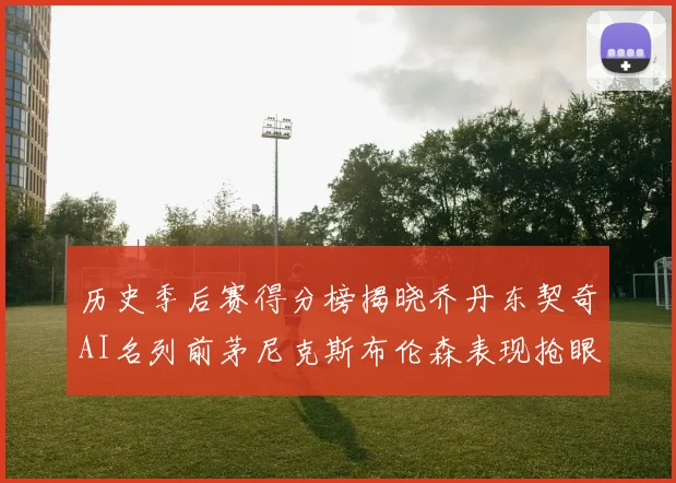 历史季后赛得分榜揭晓乔丹东契奇AI名列前茅尼克斯布伦森表现抢眼
