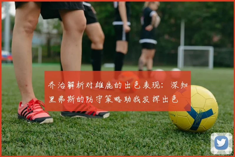 乔治解析对雄鹿的出色表现：深知里弗斯的防守策略助我发挥出色