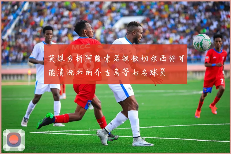 英媒分析阿隆索若执教切尔西将可能清洗加纳乔吉乌等七名球员