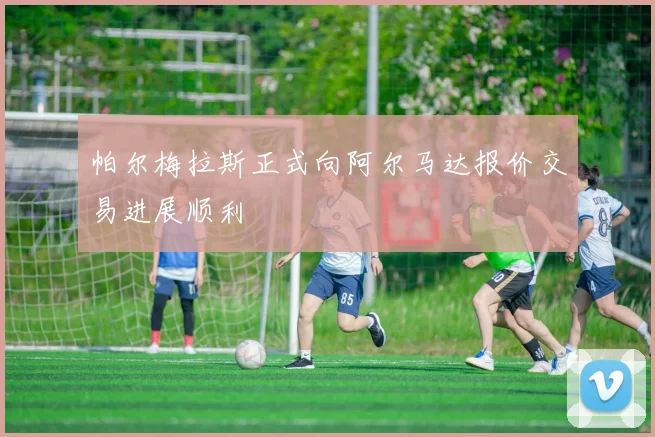 帕尔梅拉斯正式向阿尔马达报价交易进展顺利