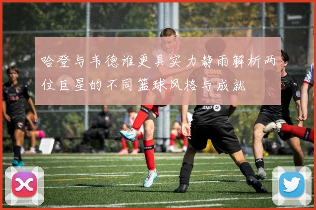 哈登与韦德谁更具实力静雨解析两位巨星的不同篮球风格与成就
