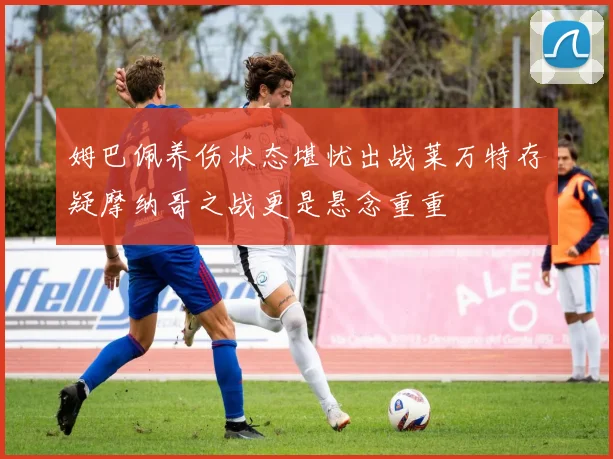 姆巴佩养伤状态堪忧出战莱万特存疑摩纳哥之战更是悬念重重