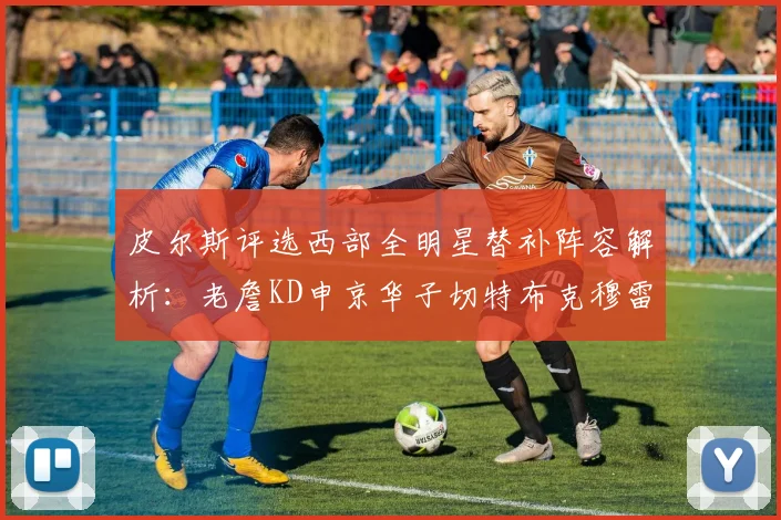皮尔斯评选西部全明星替补阵容解析：老詹KD申京华子切特布克穆雷的实力对比
