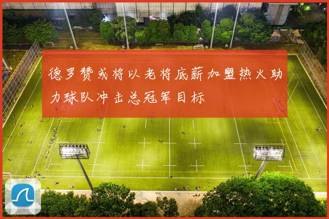 德罗赞或将以老将底薪加盟热火助力球队冲击总冠军目标