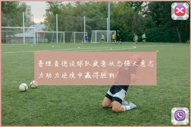 普理查德谈球队疲惫状态强大意志力助力逆境中赢得胜利