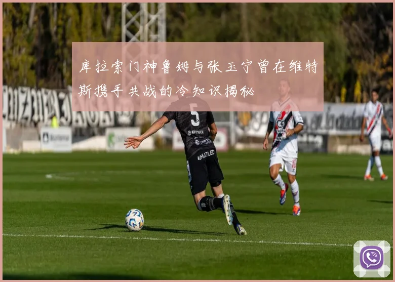 库拉索门神鲁姆与张玉宁曾在维特斯携手共战的冷知识揭秘