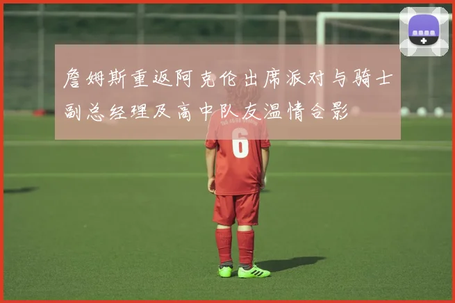 詹姆斯重返阿克伦出席派对与骑士副总经理及高中队友温情合影